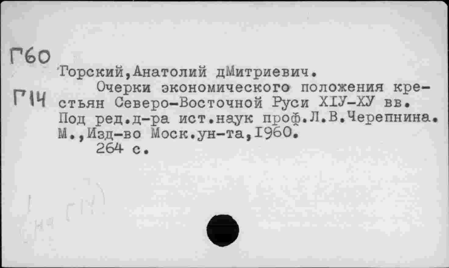 ﻿гбо
РІЧ
Горский,Анатолий Дмитриевич.
Очерки экономического положения крестьян Северо-Восточной Руси ХІУ-ХУ вв. Под ред.д-ра ист,наук проф.Л.В.Черепнина М.,Изд-во Моск.ун-та,I960, 264 с.